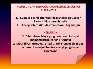 KEUNTUNGAN MENGGUNAKAN SUMBER ENERGI
ALTERNATIF
1. Sumber energi alternatif dapat terus digunakan
karena tidak pernah habis
2. Energi alternatif tidak mencemari lingkungan
KERUGIAN
1. Dibutuhkan biaya yang besar untuk dapat
memanfaatkan energi alternatif
2. Dibutuhkan teknologi tinggi untuk mengubah energi
alternatif menjadi bentuk energi yang dapat
digunakan
 