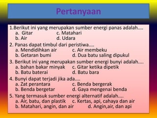 Pertanyaan
1.Berikut ini yang merupakan sumber energi panas adalah....
a. Gitar c. Matahari
b. Air d. Udara
2. Panas dapat timbul dari peristiwa....
a. Mendidihkan air c. Air membeku
b. Getaran bumi d. Dua batu saling dipukul
3. Berikut ini yang merupakan sumber energi bunyi adalah....
a. bahan bakar minyak c. Gitar ketika dipetik
b. Batu baterai d. Batu bara
4. Bunyi dapat terjadi jika ada....
a. Zat perantara c. Benda bergerak
b. Benda bergetar d. Gaya mengenai benda
5. Yang termasuk sumber energi alternatif adalah....
a. Air, batu, dan plastik c. Kertas, api, cahaya dan air
b. Matahari, angin, dan air d. Angin,air, dan api
 