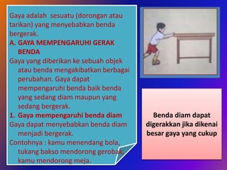 Gaya adalah sesuatu (dorongan atau
tarikan) yang menyebabkan benda
bergerak.
A. GAYA MEMPENGARUHI GERAK
BENDA
Gaya yang diberikan ke sebuah objek
atau benda mengakibatkan berbagai
perubahan. Gaya dapat
mempengaruhi benda baik benda
yang sedang diam maupun yang
sedang bergerak.
1. Gaya mempengaruhi benda diam
Gaya dapat menyebabkan benda diam
menjadi bergerak.
Contohnya : kamu menendang bola,
tukang bakso mendorong gerobak,
kamu mendorong meja.
Benda diam dapat
digerakkan jika dikenai
besar gaya yang cukup
 