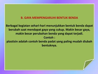 B. GAYA MEMPENGARUHI BENTUK BENDA
Berbagai kegiatan sehari-hari menunjukkan bentuk benda dapat
berubah saat mendapat gaya yang cukup. Makin besar gaya,
makin besar perubahan benda yang dapat terjadi.
Contoh :
plastisin adalah contoh benda padat yang paling mudah diubah
bentuknya.
 