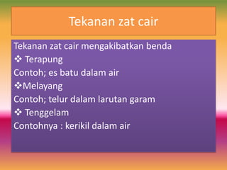 Tekanan zat cair
Tekanan zat cair mengakibatkan benda
 Terapung
Contoh; es batu dalam air
Melayang
Contoh; telur dalam larutan garam
 Tenggelam
Contohnya : kerikil dalam air
 
