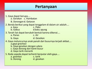 Pertanyaan
1. Gaya dapat berupa....
a. Gerakan c. Hambatan
B. Dorongan d. Getaran
2. Benda berikut yang dapat tenggelam di dalam air adalah....
a. kayu c. Paku
b. Gabus d.batu apung
3. Tanah liat dapat berubah bentuk karena dikenai....
a. Panas c. Air
b. Gaya d. Gesekan
4. Gaya meluncurnya anak panah dari busurnya terjadi akibat....
a.gaya gravitasi
b. Gaya gesekan dengan udara
c. Gaya dorong dari karet busur
d. Gaya tarik menarik
5. Roda sepeda dapat terhenti berputar oleh gaya....
a. gravitasi c. tarik
b. Dorong d. gesekan
 