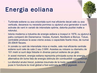 Energia eoliana
 Turbinele eoliene cu axa orizontala sunt mai eficiente decat cele cu axa
verticala, deoarece nu necesita pornirea cu ajutorul unui generator si sunt
activate de vant in variatii de intensitate optime, datorita pozitiei inalte a
rotorului.
 Istoria moderna a industria de energie eoliana a inceput in 1979, cu ajutorul a
patru companii din Danemarca: Vestas, Kuriant, Nordtank si Bonus. Totusi,
centralele produse la acea vreme aveau o capacitate foarte mica, de numai
20-30kW fiecare.
 In zonele cu vant de intensitate mica si medie, cele mai eficiente centrale
eoliene sunt cele de cate 2 sau 3 MW. Acestea au rotoare cu diametru de
101 metri si sunt deja folosite in diverse parcuri eoliene de pe glob.
 In acest moment, energia eoliana reprezinta principala sursa de energie
alternativa din lume fata de energia obtinuta din combustibili conventionali.
 La sfarsitul anului trecut, puterea insumata de la toate centralele eoliene
puse in functiune la nivel global a fost estimata la 159,2 gigawati.
 