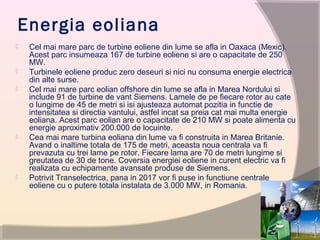 Energia eoliana
 Cel mai mare parc de turbine eoliene din lume se afla in Oaxaca (Mexic).
Acest parc insumeaza 167 de turbine eoliene si are o capacitate de 250
MW.
 Turbinele eoliene produc zero deseuri si nici nu consuma energie electrica
din alte surse.
 Cel mai mare parc eolian offshore din lume se afla in Marea Nordului si
include 91 de turbine de vant Siemens. Lamele de pe fiecare rotor au cate
o lungime de 45 de metri si isi ajusteaza automat pozitia in functie de
intensitatea si directia vantului, astfel incat sa preia cat mai multa energie
eoliana. Acest parc eolian are o capacitate de 210 MW si poate alimenta cu
energie aproximativ 200.000 de locuinte.
 Cea mai mare turbina eoliana din lume va fi construita in Marea Britanie.
Avand o inaltime totala de 175 de metri, aceasta noua centrala va fi
prevazuta cu trei lame pe rotor. Fiecare lama are 70 de metri lungime si
greutatea de 30 de tone. Coversia energiei eoliene in curent electric va fi
realizata cu echipamente avansate produse de Siemens.
 Potrivit Transelectrica, pana in 2017 vor fi puse in functiune centrale
eoliene cu o putere totala instalata de 3.000 MW, in Romania.
 