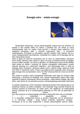 _______________________________ENERGIJA VETRA_______________________________
Energija vetra - eolska energija
Sistematska istraživanja i razvoj vetroenergetskih sistema kod nas praktično ne
postoje ili ako postoje stalno se nalaze u početnoj fazi. Do danas je razvoj
vetroenergetike (ako se uopšte može govoriti o razvoju) tekao uglavnom kroz
zalaganje entuzijasta, kako u naučnim ustanovama tako i u privrednim
organizacijama. Entuzijasti su samostalno izgradili nekoliko malih sistema, bilo je i
uvoza vetrogeneratora radi testiranja i korišćenja ali ni jedan od tih pokušaja nije bio
klica nekog šireg razvoja.
Vetar je jedan od osnovnih parametara koji se mere na meteorološkim stanicama
širom zemlje. Merenja vetra i podaci o njemu ne mogu se direktno koristiti za detaljnu
procenu eolske energije, već samo za globalnu. Po ispitivanjima koja je izvršio RHMZ,
naša zemlja se ubraja u područja sa znatnim energetskim potencijalom. Izrazito
vetrovita područja su u planinskim oblastima i duž Jadranskog mora. U Srbiji se
izdvajaju delovi Vojvodine i planinske oblasti Južne i Istočne Srbije, uglavnom iznad
100-1500 m nadmorske visine. Prema ovoj opštoj proceni raspodele vetra računat je
fluks energije vetra za standardnu visinu 10 i 50m iznad površine tla i krece se od 400-
800 W/m2.
Ova relativno povoljna ocena energetskog potencijala vetra treba da omogući dalja
istraživanja u zavisnosti od lokaliteta, kao i uticaje meteoroloških pojava koje mogu
ograničiti ili potpuno onemogućiti njihovo korišćenje - velike ledene naslage, jaki udari
vetra, udari groma itd. Za pouzdanu procenu vetroenergetskog potencijala neophodna
su dodatna istraživanja. U šire navedenim lokacijama postoje mikro lokacije koje su od
posebnog interesa za eolsku energetiku. Kao ilustracija mogu poslužiti činjenica da
merenja izvršena na Kopaoniku na mestu samo 1km udaljenom od meteorološke
stanice, pokazuje da je tu vetroenergetski potencijal za 70% veći od potencijala na
lokaciji stanice.
Ovo nije čudno jer na vetroenergetski potencijal u nekoj tački bitno utiču tri odredišta:
1. U makroskali, geografski položaj
2. U mezoskali, konfiguracija terena (u primeru Kopaonika ovo je dominantno)
3. U mikroskali, rastinje i druge lokalne prepreke vazdušnom strujanju
Procenjuje se da su naše mogućnosti u razvoju vetroenergetike uslovno velike.
- 1 -
 