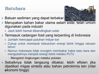 Batubara
 Batuan sedimen yang dapat terbakar
 Merupakan bahan bakar utama selain solar, telah umum
digunakan pada industri
 Jauh lebih hemat dibandingkan solar
 Termasuk cadangan fosil yang terpenting di Indonesia
 Jumlah mencapai puluhan milyar ton
 Cukup untuk memasok kebutuhan energi listrik hingga ratusan
tahun
 Namun Indonesia tidak mungkin membakar habis batu bara dan
mengubahnya menjadi energi listrik melalui PLTU
 Mengotori lingkungan melalui polutan
 Sebaiknya tidak langsung dibakar, lebih efisien jika
dijadikan migas sintetis atau bahan petrokimia lain (nilai
ekonomi tinggi)
 