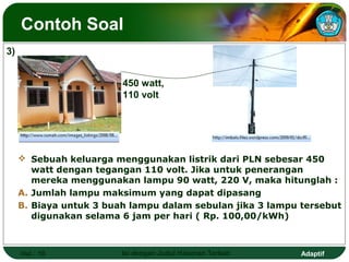 Contoh Soal
3)


                         450 watt,
                         110 volt




      Sebuah keluarga menggunakan listrik dari PLN sebesar 450
        watt dengan tegangan 110 volt. Jika untuk penerangan
        mereka menggunakan lampu 90 watt, 220 V, maka hitunglah :
     A. Jumlah lampu maksimum yang dapat dipasang
     B. Biaya untuk 3 buah lampu dalam sebulan jika 3 lampu tersebut
        digunakan selama 6 jam per hari ( Rp. 100,00/kWh)



     Hal.: 19            Isi dengan Judul Halaman Terkait   Adaptif
 