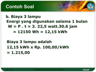 Contoh Soal

b. Biaya 3 lampu
Energi yang digunakan selama 1 bulan
 W = P . t = 3. 22,5 watt.30.6 jam
    = 12150 Wh = 12,15 kWh

 Biaya 3 lampu adalah
 12,15 kWh x Rp. 100,00/kWh
 = 1.215,00



Hal.: 21    Isi dengan Judul Halaman Terkait   Adaptif
 