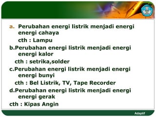 a. Perubahan energi listrik menjadi energi
   energi cahaya
   cth : Lampu
b.Perubahan energi listrik menjadi energi
   energi kalor
  cth : setrika,solder
c.Perubahan energi listrik menjadi energi
   energi bunyi
  cth : Bel Listrik, TV, Tape Recorder
d.Perubahan energi listrik menjadi energi
   energi gerak
cth : Kipas Angin
                                             Adaptif
 