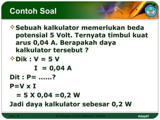 Contoh Soal
 Sebuah kalkulator memerlukan beda
  potensial 5 Volt. Ternyata timbul kuat
  arus 0,04 A. Berapakah daya
  kalkulator tersebut ?
 Dik : V = 5 V
        I = 0,04 A
Dit : P= ......?
P=V x I
  = 5 X 0,04 =0,2 W
Jadi daya kalkulator sebesar 0,2 W
Hal.: 8      Isi dengan Judul Halaman Terkait   Adaptif
 
