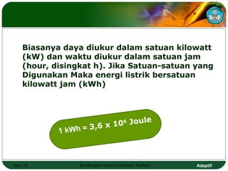Biasanya daya diukur dalam satuan kilowatt
    (kW) dan waktu diukur dalam satuan jam
    (hour, disingkat h). Jika Satuan-satuan yang
    Digunakan Maka energi listrik bersatuan
    kilowatt jam (kWh)




                          106 Joule
            1 kWh = 3,6 x



Hal.: 9          Isi dengan Judul Halaman Terkait   Adaptif
 