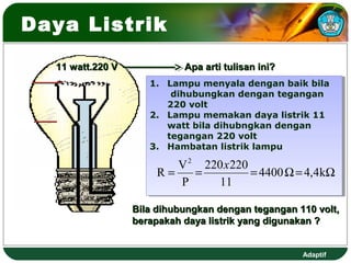 Daya Listrik

  11 watt.220 V             Apa arti tulisan ini?
                     1. Lampu menyala dengan baik bila
                     1. Lampu menyala dengan baik bila
                         dihubungkan dengan tegangan
                          dihubungkan dengan tegangan
                        220 volt
                         220 volt
                     2. Lampu memakan daya listrik 11
                     2. Lampu memakan daya listrik 11
                        watt bila dihubngkan dengan
                         watt bila dihubngkan dengan
                        tegangan 220 volt
                         tegangan 220 volt
                     3. Hambatan listrik lampu
                     3. Hambatan listrik lampu

                          V 2 220 x 220
                       R=    =          = 4400 Ω = 4,4kΩ
                          P      11

                  Bila dihubungkan dengan tegangan 110 volt,
                  berapakah daya listrik yang digunakan ?


                                                    Adaptif
 