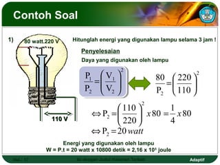 Contoh Soal

1)    80 watt.220 V     Hitunglah energi yang digunakan lampu selama 3 jam !

                            Penyelesaian
                            Daya yang digunakan oleh lampu
                                              2
                             P1     V1                     80  220 
                                                                          2
                                  = 
                                   V                         =     
                             P2     2                      P2  110 
                                                        2
                                        110        1
                                ⇔ P2 =       x 80 = x 80
                110 V
                                        220        4
                                ⇔ P2 = 20 watt
                    Energi yang digunakan oleh lampu
              W = P.t = 20 watt x 10800 detik = 2,16 x 105 joule
 Hal.: 17                 Isi dengan Judul Halaman Terkait           Adaptif
 