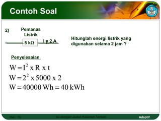 Contoh Soal

2)              Pemanas
                 Listrik
                                       Hitunglah energi listrik yang
                 5 kΩ      I=2A
                                       digunakan selama 2 jam ?


      Penyelesaian

 W=I xR x t      2


 W = 2 x 5000 x 2
      2

 W = 40000 Wh = 40 kWh


     Hal.: 18                 Isi dengan Judul Halaman Terkait         Adaptif
 