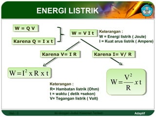 ENERGI LISTRIK

    W=QV
    W=QV
                                  W = V I tt Keterangan :
                                  W=VI
                                                    W = Energi listrik ( Joule)
   Karena Q = I x tt
   Karena Q = I x                                   I = Kuat arus listrik ( Ampere)


               Karena V= I R
               Karena V= I R                     Karena I= V/ R
                                                 Karena I= V/ R



W=I xR x t2
                                                             V2
                  Keterangan :                            W=    xt
                  R= Hambatan listrik (Ohm)                  R
                  t = waktu ( detik =sekon)
                  V= Tegangan listrik ( Volt)


Hal.: 3                Isi dengan Judul Halaman Terkait                 Adaptif
 