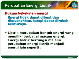 Perubahan Energi Listrik
Hukum kekekalan energi
 Energi tidak dapat dibuat dan
 dimusnahkan, tetapi dapat dirubah
 bentuknya.

 Listrik merupakan bentuk energi yang
  memiliki berbagai macam energi.
  Energi listrik berfungsi melalui
  perubahan energi listrik menjadi
  energi lain seperti :

Hal.: 5                           Adaptif
 