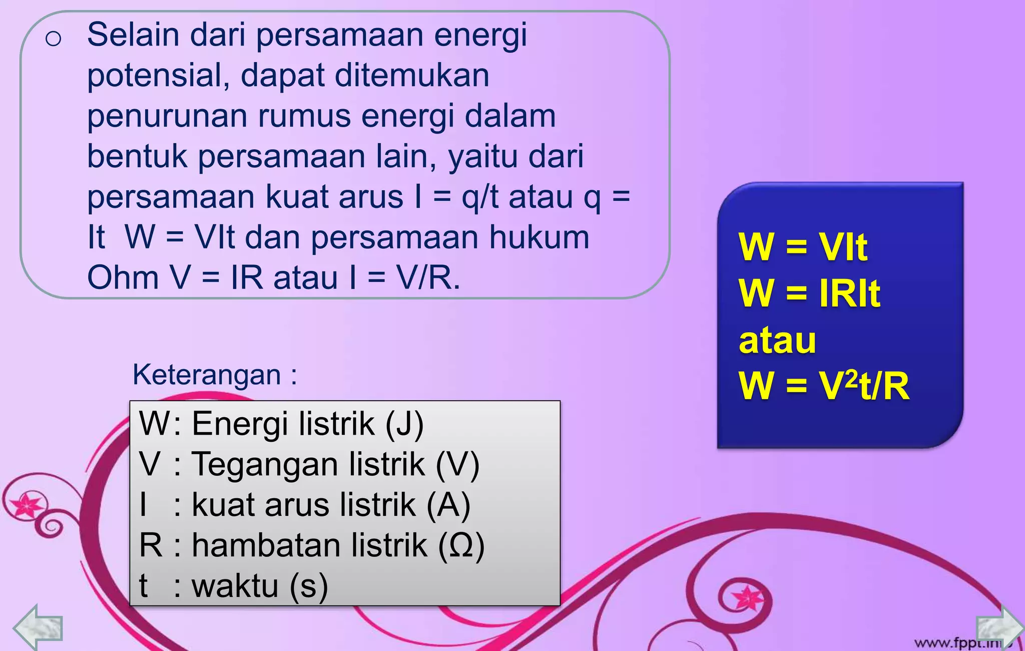 o Selain dari persamaan energi
potensial, dapat ditemukan
penurunan rumus energi dalam
bentuk persamaan lain, yaitu dari
persamaan kuat arus I = q/t atau q =
It W = VIt dan persamaan hukum
Ohm V = IR atau I = V/R.
W: Energi listrik (J)
V : Tegangan listrik (V)
I : kuat arus listrik (A)
R : hambatan listrik (Ω)
t : waktu (s)
W = VIt
W = IRIt
atau
W = V2t/RKeterangan :
 