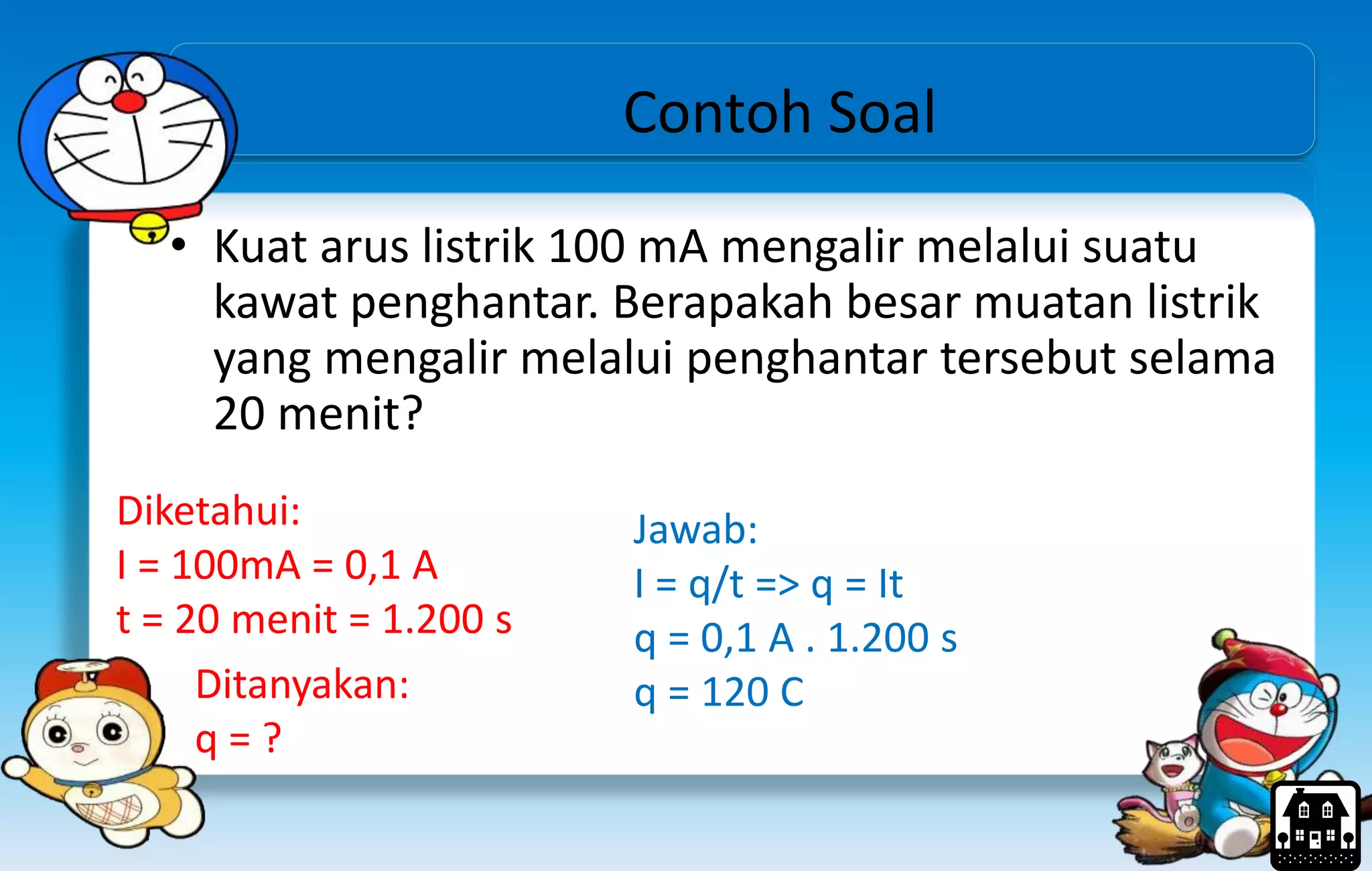 Contoh Soal
• Kuat arus listrik 100 mA mengalir melalui suatu
kawat penghantar. Berapakah besar muatan listrik
yang mengalir melalui penghantar tersebut selama
20 menit?
Diketahui:
I = 100mA = 0,1 A
t = 20 menit = 1.200 s
Ditanyakan:
q = ?
Jawab:
I = q/t => q = It
q = 0,1 A . 1.200 s
q = 120 C
 