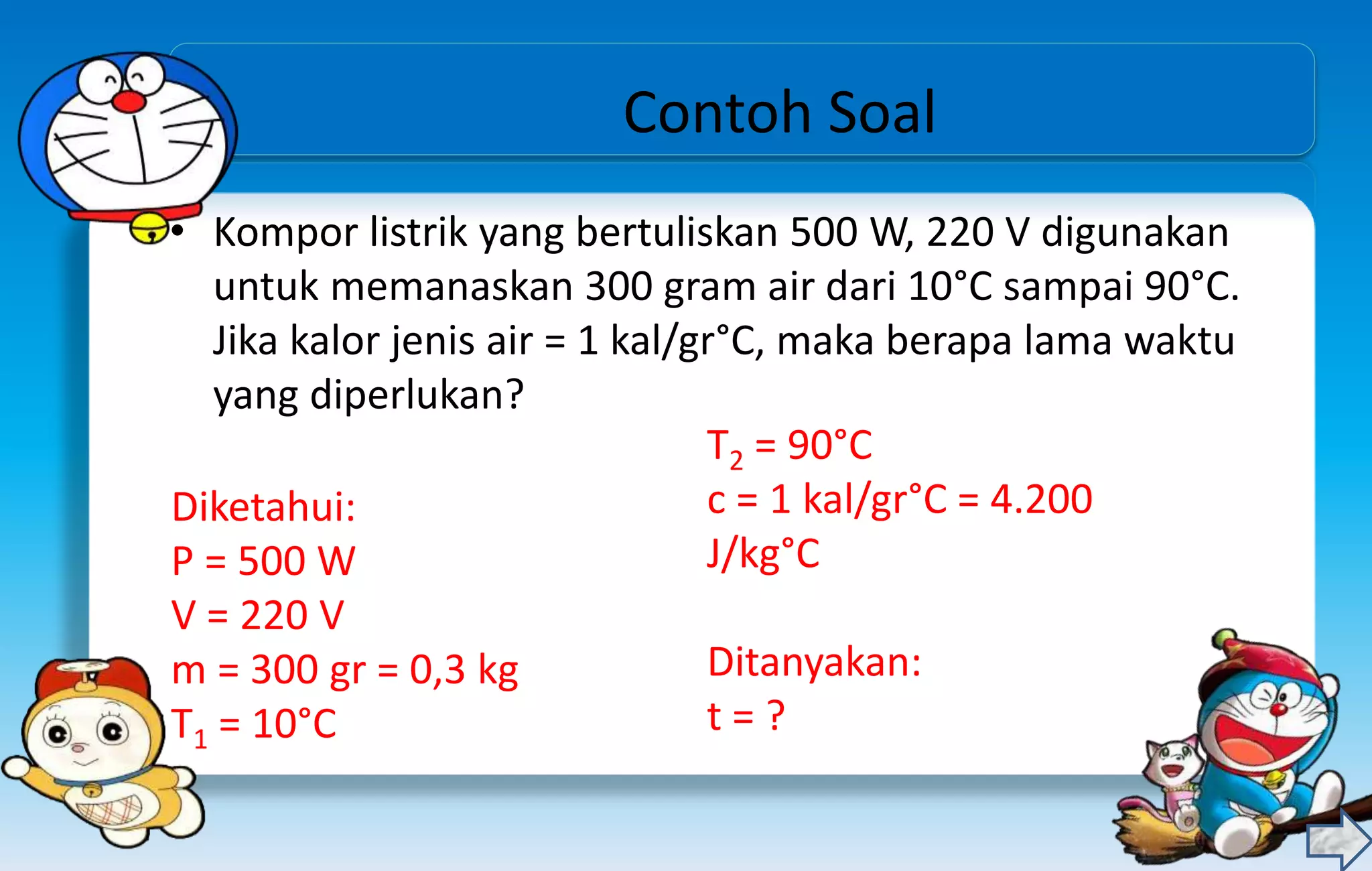 Contoh Soal
• Kompor listrik yang bertuliskan 500 W, 220 V digunakan
untuk memanaskan 300 gram air dari 10°C sampai 90°C.
Jika kalor jenis air = 1 kal/gr°C, maka berapa lama waktu
yang diperlukan?
Diketahui:
P = 500 W
V = 220 V
m = 300 gr = 0,3 kg
T1 = 10°C
T2 = 90°C
c = 1 kal/gr°C = 4.200
J/kg°C
Ditanyakan:
t = ?
 