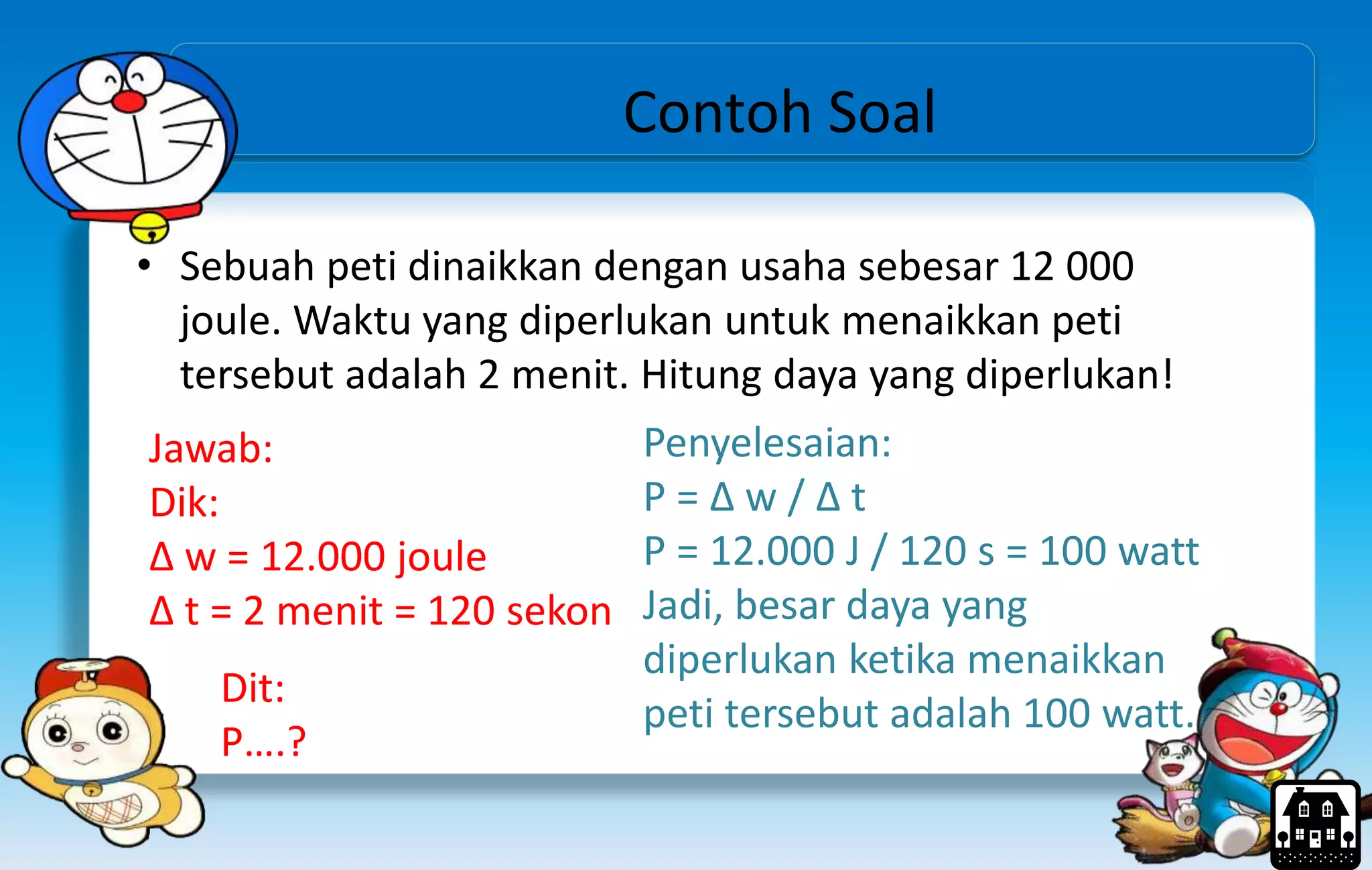 Contoh Soal
• Sebuah peti dinaikkan dengan usaha sebesar 12 000
joule. Waktu yang diperlukan untuk menaikkan peti
tersebut adalah 2 menit. Hitung daya yang diperlukan!
Jawab:
Dik:
Δ w = 12.000 joule
Δ t = 2 menit = 120 sekon
Penyelesaian:
P = Δ w / Δ t
P = 12.000 J / 120 s = 100 watt
Jadi, besar daya yang
diperlukan ketika menaikkan
peti tersebut adalah 100 watt.
Dit:
P….?
 