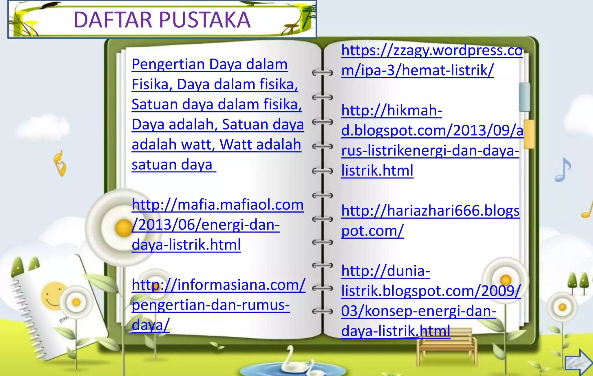 DAFTAR PUSTAKA
Pengertian Daya dalam
Fisika, Daya dalam fisika,
Satuan daya dalam fisika,
Daya adalah, Satuan daya
adalah watt, Watt adalah
satuan daya
http://mafia.mafiaol.com
/2013/06/energi-dan-
daya-listrik.html
http://informasiana.com/
pengertian-dan-rumus-
daya/
https://zzagy.wordpress.co
m/ipa-3/hemat-listrik/
http://hikmah-
d.blogspot.com/2013/09/a
rus-listrikenergi-dan-daya-
listrik.html
http://hariazhari666.blogs
pot.com/
http://dunia-
listrik.blogspot.com/2009/
03/konsep-energi-dan-
daya-listrik.html
 