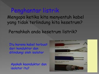 Pernahkah anda kesetrum listrik?
Mengapa ketika kita menyentuh kabel
yang tidak terlindung kita kesetrum?
Itu karena kabel terbuat
dari konduktor dan
dilindungi oleh isolator
Apakah kaonduktor dan
isolator itu?
 