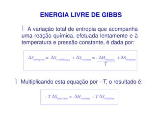 ENERGIA LIVRE DE GIBBS
 A variação total de entropia que acompanha
uma reação química, efetuada lentamente e à
temperatura e pressão constante, é dada por:
∆Suniverso = ∆Svizinhança + ∆Ssistema = - ∆Hsistema + ∆Ssistema
T
 Multiplicando esta equação por –T, o resultado é:
- T ∆Suniverso = ∆Hsistema - T ∆Ssistema
 