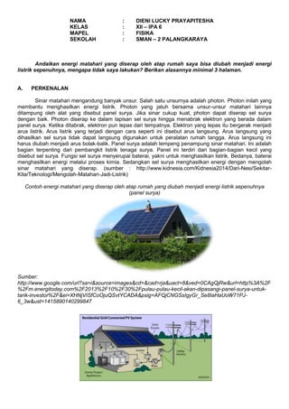 NAMA : DIENI LUCKY PRAYAPITESHA 
KELAS : XII – IPA 6 
MAPEL : FISIKA 
SEKOLAH : SMAN – 2 PALANGKARAYA 
Andaikan energi matahari yang diserap oleh atap rumah saya bisa diubah menjadi energi 
listrik sepenuhnya, mengapa tidak saya lakukan? Berikan alasannya minimal 3 halaman. 
A. PERKENALAN 
Sinar matahari mengandung banyak unsur. Salah satu unsurnya adalah photon. Photon inilah yang 
membantu menghasilkan energi listrik. Photon yang jatuh bersama unsur-unsur matahari lainnya 
ditampung oleh alat yang disebut panel surya. Jika sinar cukup kuat, photon dapat diserap sel surya 
dengan baik. Photon diserap ke dalam lapisan sel surya hingga menabrak elektron yang berada dalam 
panel surya. Ketika ditabrak, elektron pun lepas dari tempatnya. Elektron yang lepas itu bergerak menjadi 
arus listrik. Arus listrik yang terjadi dengan cara seperti ini disebut arus langsung. Arus langsung yang 
dihasilkan sel surya tidak dapat langsung digunakan untuk peralatan rumah tangga. Arus langsung ini 
harus diubah menjadi arus bolak-balik. Panel surya adalah lempeng penampung sinar matahari. Ini adalah 
bagian terpenting dari pembangkit listrik tenaga surya. Panel ini terdiri dari bagian-bagian kecil yang 
disebut sel surya. Fungsi sel surya menyerupai baterai, yakni untuk menghasilkan listrik. Bedanya, baterai 
menghasilkan energi melalui proses kimia. Sedangkan sel surya menghasilkan energi dengan mengolah 
sinar matahari yang diserap. (sumber : http://www.kidnesia.com/Kidnesia2014/Dari-Nesi/Sekitar- 
Kita/Teknologi/Mengolah-Matahari-Jadi-Listrik) 
Contoh energi matahari yang diserap oleh atap rumah yang diubah menjadi energi listrik sepenuhnya 
(panel surya) 
Sumber: 
http://www.google.com/url?sa=i&source=images&cd=&cad=rja&uact=8&ved=0CAgQjRw&url=http%3A%2F 
%2Fm.energitoday.com%2F2013%2F10%2F30%2Fpulau-pulau-kecil-akan-dipasangi-panel-surya-untuk-tarik- 
investor%2F&ei=XHNjVISfCoOjuQSvtYCADA&psig=AFQjCNGSsIgyGr_Se8IaHaUoW71PJ- 
6_3w&ust=1415890140299847 
 