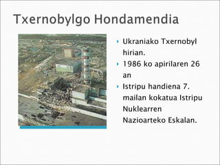 Ukraniako Txernobyl hirian. 1986 ko apirilaren 26 an Istripu handiena 7. mailan kokatua Istripu Nuklearren Nazioarteko Eskalan. 