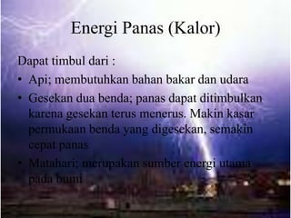 Energi Panas (Kalor)
Dapat timbul dari :
• Api; membutuhkan bahan bakar dan udara
• Gesekan dua benda; panas dapat ditimbulkan
karena gesekan terus menerus. Makin kasar
permukaan benda yang digesekan, semakin
cepat panas
• Matahari; merupakan sumber energi utama
pada bumi
 