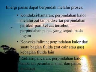 Energi panas dapat berpindah melalui proses:
• Konduksi/hantaran; perpindahan kalor
melalui zat tanpa disertai perpindahan
partikel-partikel zat tersebut,
perpindahan panas yang terjadi pada
logam
• Konveksi/aliran; perpindahan kalor dari
suatu bagian fluida (zat cair atau gas)
kebagian fluida lain
• Radiasi/pancaran; perpindahan kalor
tanpa zat perantara, sinar dan panas
matahari
 