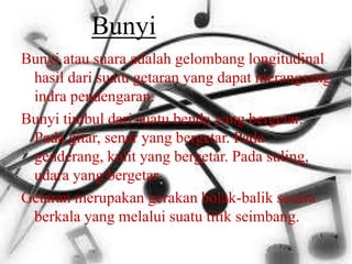 Bunyi
Bunyi atau suara adalah gelombang longitudinal
hasil dari suatu getaran yang dapat merangsang
indra pendengaran.
Bunyi timbul dari suatu benda yang bergetar.
Pada gitar, senar yang bergetar. Pada
genderang, kulit yang bergetar. Pada suling,
udara yang bergetar
Getaran merupakan gerakan bolak-balik secara
berkala yang melalui suatu titik seimbang.
 