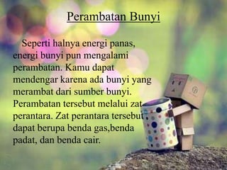 Perambatan Bunyi
Seperti halnya energi panas,
energi bunyi pun mengalami
perambatan. Kamu dapat
mendengar karena ada bunyi yang
merambat dari sumber bunyi.
Perambatan tersebut melalui zat
perantara. Zat perantara tersebut
dapat berupa benda gas,benda
padat, dan benda cair.
 