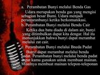 a. Perambatan Bunyi melalui Benda Gas
Udara merupakan benda gas yang mengisi
sebagian besar Bumi. Udara menjadi
perantaranbunyi ketika berkomunikasi.
b. Perambatan Bunyi melalui Benda Cair
Ketika dua batu diadu di dalam air, bunyi
yang ditimbulkan dapat kita dengar. Hal itu
menunjukkan bahwa bunyi dapat merambat
melalui zat cair.
c. Perambatan Bunyi melalui Bneda Padat
Bunyi dapat merambat melalui benda
padat. Perambatan bunyi melalui benda padat
dapat kamu gunakan untuk membuat mainan.
Misalnya membuat mainan telepon-teleponan
 