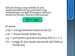Sebuah benda yang terletak di atas 
tanah memiliki energi potensial yang 
berhubungan dengan ketinggian dimana 
benda itu berada, menurut persamaan: 
di mana: 
 Ep = energi potensial dalam joule (J) 
m = massa benda dalam kg 
 g = percepatan gravitasi konstan (9,8 m / s ²) 
 h = tinggi di atas tanah atau jarak dari bahwa 
benda (m) 
C 
O 
N 
T 
O 
H 
Ep = mgh 
 