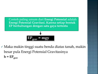Contoh paling umum dari Energi Potensial adalah 
Energi Potensial Gravitasi. Karena setiap bentuk 
EP berhubungan dengan satu gaya tertentu 
EPgrav = mgy 
 Maka makin tinggi suatu benda diatas tanah, makin 
besar pula Energi Potensial Gravitasinya 
h = EPgrav 
 