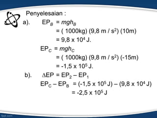 Penyelesaian :
a). EPB = mghB
= ( 1000kg) (9,8 m / s2) (10m)
= 9,8 x 104 J.
EPC = mghC
= ( 1000kg) (9,8 m / s2) (-15m)
= -1,5 x 105 J.
b). ∆EP = EP2 – EP1
EPC – EPB = (-1,5 x 105 J) – (9,8 x 104 J)
= -2,5 x 105 J
 