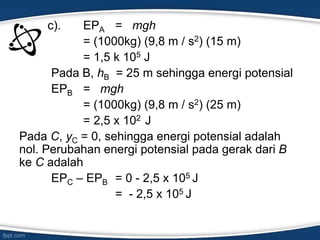 c). EPA = mgh
= (1000kg) (9,8 m / s2) (15 m)
= 1,5 k 105 J
Pada B, hB = 25 m sehingga energi potensial
EPB = mgh
= (1000kg) (9,8 m / s2) (25 m)
= 2,5 x 102 J
Pada C, yC = 0, sehingga energi potensial adalah
nol. Perubahan energi potensial pada gerak dari B
ke C adalah
EPC – EPB = 0 - 2,5 x 105 J
= - 2,5 x 105 J
 
