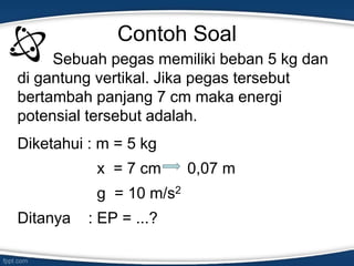 Contoh Soal
Sebuah pegas memiliki beban 5 kg dan
di gantung vertikal. Jika pegas tersebut
bertambah panjang 7 cm maka energi
potensial tersebut adalah.
Diketahui : m = 5 kg
x = 7 cm 0,07 m
g = 10 m/s2
Ditanya : EP = ...?
 
