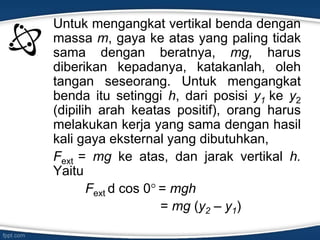 Untuk mengangkat vertikal benda dengan
massa m, gaya ke atas yang paling tidak
sama dengan beratnya, mg, harus
diberikan kepadanya, katakanlah, oleh
tangan seseorang. Untuk mengangkat
benda itu setinggi h, dari posisi y1 ke y2
(dipilih arah keatas positif), orang harus
melakukan kerja yang sama dengan hasil
kali gaya eksternal yang dibutuhkan,
Fext = mg ke atas, dan jarak vertikal h.
Yaitu
Fext d cos 0 = mgh
= mg (y2 – y1)
 