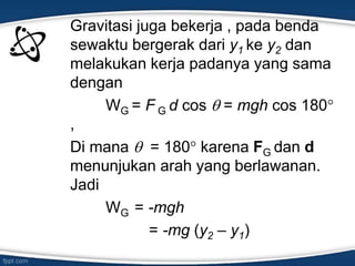 Gravitasi juga bekerja , pada benda
sewaktu bergerak dari y1 ke y2 dan
melakukan kerja padanya yang sama
dengan
WG = F G d cos  = mgh cos 180
,
Di mana  = 180 karena FG dan d
menunjukan arah yang berlawanan.
Jadi
WG = -mgh
= -mg (y2 – y1)
 
