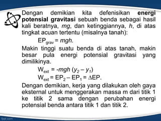 Dengan demikian kita defenisikan energi
potensial gravitasi sebuah benda sebagai hasil
kali beratnya, mg, dan ketinggiannya, h, di atas
tingkat acuan tertentu (misalnya tanah):
EPgrav = mgh.
Makin tinggi suatu benda di atas tanah, makin
besar pula energi potensial gravitasi yang
dimilikinya.
Wext = -mgh (y2 – y1)
Wext = EP2 – EP1 = ∆EP.
Dengan demikian, kerja yang dilakukan oleh gaya
eksternal untuk menggerakan massa m dari titik 1
ke titik 2 sama dengan perubahan energi
potensial benda antara titik 1 dan titik 2.
 