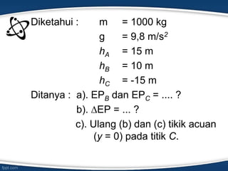 Diketahui : m = 1000 kg
g = 9,8 m/s2
hA = 15 m
hB = 10 m
hC = -15 m
Ditanya : a). EPB dan EPC = .... ?
b). ∆EP = ... ?
c). Ulang (b) dan (c) tikik acuan
(y = 0) pada titik C.
 