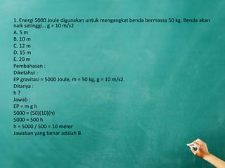 1. Energi 5000 Joule digunakan untuk mengangkat benda bermassa 50 kg. Benda akan
naik setinggi… g = 10 m/s2
A. 5 m
B. 10 m
C. 12 m
D. 15 m
E. 20 m
Pembahasan :
Diketahui :
EP gravitasi = 5000 Joule, m = 50 kg, g = 10 m/s2.
Ditanya :
h ?
Jawab :
EP = m g h
5000 = (50)(10)(h)
5000 = 500 h
h = 5000 / 500 = 10 meter
Jawaban yang benar adalah B.
 