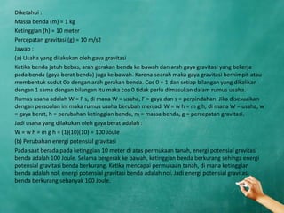 Diketahui :
Massa benda (m) = 1 kg
Ketinggian (h) = 10 meter
Percepatan gravitasi (g) = 10 m/s2
Jawab :
(a) Usaha yang dilakukan oleh gaya gravitasi
Ketika benda jatuh bebas, arah gerakan benda ke bawah dan arah gaya gravitasi yang bekerja
pada benda (gaya berat benda) juga ke bawah. Karena searah maka gaya gravitasi berhimpit atau
membentuk sudut 0o dengan arah gerakan benda. Cos 0 = 1 dan setiap bilangan yang dikalikan
dengan 1 sama dengan bilangan itu maka cos 0 tidak perlu dimasukan dalam rumus usaha.
Rumus usaha adalah W = F s, di mana W = usaha, F = gaya dan s = perpindahan. Jika disesuaikan
dengan persoalan ini maka rumus usaha berubah menjadi W = w h = m g h, di mana W = usaha, w
= gaya berat, h = perubahan ketinggian benda, m = massa benda, g = percepatan gravitasi.
Jadi usaha yang dilakukan oleh gaya berat adalah :
W = w h = m g h = (1)(10)(10) = 100 Joule
(b) Perubahan energi potensial gravitasi
Pada saat berada pada ketinggian 10 meter di atas permukaan tanah, energi potensial gravitasi
benda adalah 100 Joule. Selama bergerak ke bawah, ketinggian benda berkurang sehinga energi
potensial gravitasi benda berkurang. Ketika mencapai permukaan tanah, di mana ketinggian
benda adalah nol, energi potensial gravitasi benda adalah nol. Jadi energi potensial gravitasi
benda berkurang sebanyak 100 Joule.
 