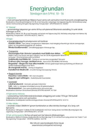 Energirundan
                                    Söndagen den 5/9 kl. 10 - 16
  Sjövärme
– med värmepumpsteknik ger Mälaren huset värme och varmvatten med 45 procents energibesparing.
Besöksadress: Krusenberg Ekshagarna 510. Åk ut mot Vassunda, sväng höger mot Uppsala (väg 255). Vid Smedstorp sväng
vänster mot Krusenberg Herrgård, följ vägvisning ”Energirundan”. GPS RT90:6625733, 1603057

   ”Glastak”
– genomskinliga takpannor ger värme till hus och planerad Viktoriansk växtodling. En unik teknik
framtagen av KTH.
Besöksadress: Haknäs 332. Åk ut mot Vassunda, och fortsätt mot Sigtuna (väg 255). Vid Edeby sväng höger mot Haknäs, följ
vägvisning ”Energirundan”. GPS RT90: 6623572, 1606715

  Expo:
 • Energirådgivning för privatpersoner och lantbruk
  Grönare värme – Hans Jältorp, Energikontoret i Mälardalen, med mångårig erfarenhet ger råd om värmepumpar,
   pellets, sol, energieffektivtbyggande och -lantbruk.
   Minska fossilberoendet – Omställningsgruppen i Knivsta ger tips.

 • Transporter
  Electroengine från i Knivsta i samarbete med SAAB visar elbilen:                              VÄRLDSSENSATION!
   SAAB 9-3 Aero True Electric som gör 0-100 på 6,3 sek, har 335 hk begränsad till 180 km/h
   och kostar 1,70 kr/mil att köra med 0 g CO2/km!
   Snålbilsrally med Møller bil – Tävling om vem kan köra energisnålast? Vinn pris!
   El-driven cykel, husvagn, skottkärra m.m. visas av ELECTRO-MOBILE från Knivsta.
   Biogasbilar – Biogas Öst visar olika modeller. Att köra gasbil skapar lokal sysselsättning och tillväxt och
   minskar koldioxidutsläppen med 180 %.
   Åk energisnålt med UL – visning av biogasbuss.
   Etanolbil från Modins Bil – ett anrikt företag med ursprung i Knivsta.

 • Bygga & boende
  Passivhus i västra Alsike – NCC visar sina planer.
  Bygg din egen solfångare – Studieförbundet Vuxenskolan

 • Livsmedel
  Lokalt producerat – livsmedel, grönsaker & blommor
  Café – kaffe, te, smörgåsar & hembakat serveras till självkostnadspris
  Återbrukslotteri – vinn vackra bruksföremål av återvunnet glas
Besöksadress: Kommun-/Servicehuset (Knivsta) GPS RT90: 6624444, 1611364

   Fjärrvärme i Knivsta
– rundvandring i Vattenfalls biobränsleeldade anläggning som sedan 1976 ger 700 hushåll
miljömedveten värme och varmvatten.
Besöksadress: Gredelbyleden (vid Återvinningscentralen i Knivsta) GPS RT90:6625910, 1612114

   Villa i Alsike
– använder endast 30kWh/m² genom kombination av olika tekniska lösningar, bl.a. berg- och
fjärrvärme.
Besöksadress: Tallrisgatan 13 (Alsike Ö). Åk Gredelbyleden mot E4:an. Sväng vänster mot Alsike (Brunnbyvägen), följ
vägvisning ”Energirundan”. GPS RT90:6627815, 1611249

   Sol- och bergvärme för hus och pool som har halverat elförbrukningen.
Besöksadress: Mälsta 614 (Husby-Långhundra) Åk mot Norrtälje (väg 77). En mil från E4:an sväng vänster mot ”Vadet 7” och
följ vägvisning ”Energirundan”. GPS RT90: 6628526, 1622198

                                    Mer info om varje besöksplats finner du på
                                     www.knivsta.centerpartiet.net/energi
 