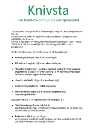 Knivsta
      - en framtidskommun på energiområdet


Centerpartiet har tagit initiativ till en energistrategi för ökad energisäkerhet i
Knivsta.
Kommunen har redan ett eget vindkraftverk (i Skåne) som sparat över
600 000 kr på ett halvår.
Knivsta är känd som en framsynt kommun på energiområdet från P1 Klotet,
SVT Debatt, DN, Sörmlands Nyheter, Klimatmagasinet Effekt och i
bloggsfären.

Centerpartiet kommer att arbeta vidare för ett Knivsta med:

• Kretsloppslösningar i samhällsplaneringen.

• Attraktiva, energi- & miljösmarta boendeformer.

• ”Knivsta Energiinvest” – stöd till enskilda & näringsliv med kunskap,
  projektering & kapital för smarta energi- & VA-lösningar: Möjliggör
  samfällda investeringar & bättre miljö.

• Utveckla vindkraft, biogas & annan bioenergi.

• Goda kommunikationer i hela kommunen.

• Marknad för närodlad mat & förutsättningar för lokal
  livsmedelsproduktion.

Dessutom arbetar vi för lagändringar som möjliggör att:

• El-mätaren kan gå framåt och bakåt
  så att du kan kvitta köpt el mot egen producerad el om du vill skaffa t.ex.
  solceller eller en liten vindsnurra.

• Traktorer ska få drivas på biogas
  som möjliggör självförsörjande jordbruk, minskar samhällets sårbarhet
  och ökar livsmedels- och energisäkerheten.
 