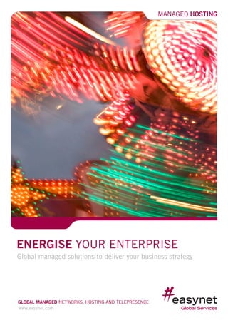 MANAGED HOSTING




ENERGISE YOUR ENTERPRISE
Global managed solutions to deliver your business strategy




GLOBAL MANAGED NETWORKS, HOSTING AND TELEPRESENCE
www.easynet.com
                                                                1
 
