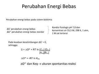 Perubahan Energi Bebas
Perubahan energi bebas pada sistem biokimia
∆G’ perubahan energi bebas
∆Go’ perubahan energi bebas standar
Kondisi fisiologis pH 7,0 dan
konsentrasi air 55,5 M, 298 K, 1 atm,
1 M zat terlarut
Pada keadaan kesetimbangan ∆G’ = 0,
sehingga:
∆Go’ dan Keq ukuran spontanitas reaksi
 