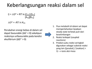 Keberlangsungan reaksi dalam sel
Perubahan energi bebas di dalam sel
dapat favourable (∆G’ < 0) sekalipun
reaksinya unfavourable pada kondisi
ekuilibrium (∆Go’ > 0)
1. Flux metabolit di dalam sel dapat
mempertahankan keadaan
steady state terletak jauh dari
kesetimbangan
2. Reaksi terkopel (coupled
reactions)
3. Produk suatu reaksi seringkali
digunakan sebagai substrat reaksi
yang lain ([produk] / [reaktan] <
1)  rasio aksi masa
 
